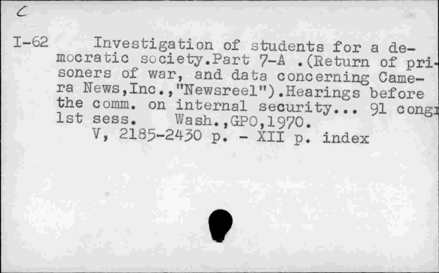 ﻿c
1-62 Investigation of students for a democratic society.Part 7-A .(Return of prisoners of war, and data concerning Camera News,Inc.,"Newsreel”).Hearings before the comm, on internal security... 91 congj 1st sess. Wash.,GPO,1970.
V, 2185-2490 p. - XII p. index